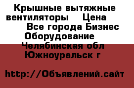 Крышные вытяжные вентиляторы  › Цена ­ 12 000 - Все города Бизнес » Оборудование   . Челябинская обл.,Южноуральск г.